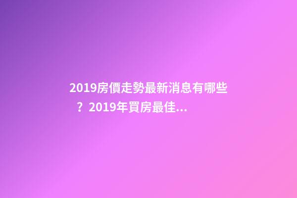 2019房價走勢最新消息有哪些？2019年買房最佳時間是啥？